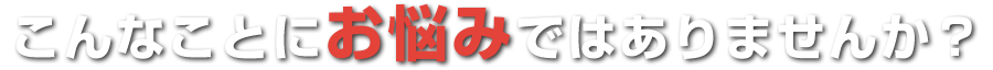 こんなことにお悩みではありませんか?