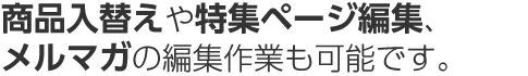 商品入替えや特集ページ編集、メルマガの編集作業も可能です。